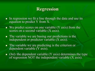 Regression
 In regression we fit a line through the data and use its
equation to predict Y from X.
 We predict scores on one variable (Y axis) from the
scores on a second variable (X axis).
 The variable we are basing our predictions is the
independent or predictor variable (X axis).
 The variable we are predicting is the criterion or
dependent variable (Y axis).
 Only the dependent variable (Y axis) determines the type
of regression NOT the independent variable (X axis).
 