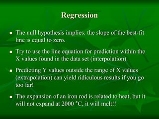 Regression
 The null hypothesis implies: the slope of the best-fit
line is equal to zero.
 Try to use the line equation for prediction within the
X values found in the data set (interpolation).
 Predicting Y values outside the range of X values
(extrapolation) can yield ridiculous results if you go
too far!
 The expansion of an iron rod is related to heat, but it
will not expand at 2000 °C, it will melt!!
 