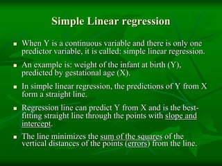 Simple Linear regression
 When Y is a continuous variable and there is only one
predictor variable, it is called: simple linear regression.
 An example is: weight of the infant at birth (Y),
predicted by gestational age (X).
 In simple linear regression, the predictions of Y from X
form a straight line.
 Regression line can predict Y from X and is the best-
fitting straight line through the points with slope and
intercept.
 The line minimizes the sum of the squares of the
vertical distances of the points (errors) from the line.
 
