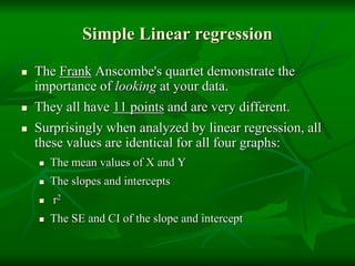 Simple Linear regression
 The Frank Anscombe's quartet demonstrate the
importance of looking at your data.
 They all have 11 points and are very different.
 Surprisingly when analyzed by linear regression, all
these values are identical for all four graphs:
 The mean values of X and Y
 The slopes and intercepts
 r2
 The SE and CI of the slope and intercept
 