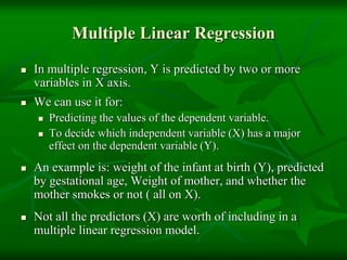 Multiple Linear Regression
 In multiple regression, Y is predicted by two or more
variables in X axis.
 We can use it for:
 Predicting the values of the dependent variable.
 To decide which independent variable (X) has a major
effect on the dependent variable (Y).
 An example is: weight of the infant at birth (Y), predicted
by gestational age, Weight of mother, and whether the
mother smokes or not ( all on X).
 Not all the predictors (X) are worth of including in a
multiple linear regression model.
 