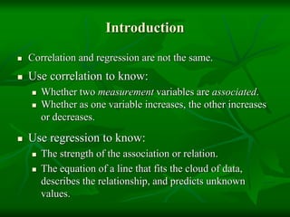 Introduction
 Correlation and regression are not the same.
 Use correlation to know:
 Whether two measurement variables are associated.
 Whether as one variable increases, the other increases
or decreases.
 Use regression to know:
 The strength of the association or relation.
 The equation of a line that fits the cloud of data,
describes the relationship, and predicts unknown
values.
 