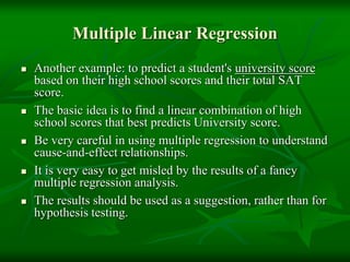Multiple Linear Regression
 Another example: to predict a student's university score
based on their high school scores and their total SAT
score.
 The basic idea is to find a linear combination of high
school scores that best predicts University score.
 Be very careful in using multiple regression to understand
cause-and-effect relationships.
 It is very easy to get misled by the results of a fancy
multiple regression analysis.
 The results should be used as a suggestion, rather than for
hypothesis testing.
 