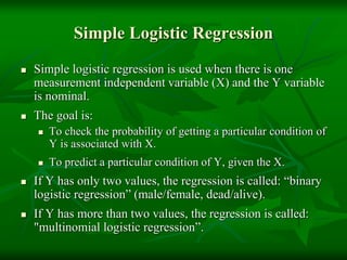 Simple Logistic Regression
 Simple logistic regression is used when there is one
measurement independent variable (X) and the Y variable
is nominal.
 The goal is:
 To check the probability of getting a particular condition of
Y is associated with X.
 To predict a particular condition of Y, given the X.
 If Y has only two values, the regression is called: “binary
logistic regression” (male/female, dead/alive).
 If Y has more than two values, the regression is called:
"multinomial logistic regression”.
 