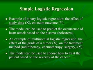Simple Logistic Regression
 Example of binary logistic regression: the effect of
study time (X), on exam outcome (Y).
 The model can be used to predict the occurrence of
heart attack based on the plasma cholesterol.
 An example of multinomial logistic regression: the
effect of the grade of a tumor (X), on the treatment
method (radiotherapy, chemotherapy, surgery) (Y).
 The model can be used to choose how to treat the
patient based on the severity of the cancer.
 