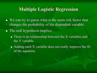 Multiple Logistic Regression
 We can try to guess what is the main risk factor that
changes the probability of the dependent variable.
 The null hypothesis implies:
 There is no relationship between the X variables and
the Y variable
 Adding each X variable does not really improve the fit
of the equation.
 