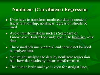 Nonlinear (Curvilinear) Regression
 If we have to transform nonlinear data to create a
linear relationship, nonlinear regression should be
used.
 Avoid transformations such as Scatchard or
Lineweaver-Burk whose only goal is to linearize your
data.
 These methods are outdated, and should not be used
to analyze data.
 You might analyze the data by nonlinear regression
but show the results by linear transformation.
 The human brain and eye is keen for straight lines!
 