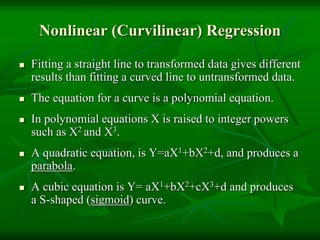 Nonlinear (Curvilinear) Regression
 Fitting a straight line to transformed data gives different
results than fitting a curved line to untransformed data.
 The equation for a curve is a polynomial equation.
 In polynomial equations X is raised to integer powers
such as X2 and X3.
 A quadratic equation, is Y=aX1+bX2+d, and produces a
parabola.
 A cubic equation is Y= aX1+bX2+cX3+d and produces
a S-shaped (sigmoid) curve.
 