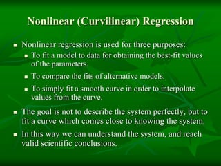 Nonlinear (Curvilinear) Regression
 Nonlinear regression is used for three purposes:
 To fit a model to data for obtaining the best-fit values
of the parameters.
 To compare the fits of alternative models.
 To simply fit a smooth curve in order to interpolate
values from the curve.
 The goal is not to describe the system perfectly, but to
fit a curve which comes close to knowing the system.
 In this way we can understand the system, and reach
valid scientific conclusions.
 