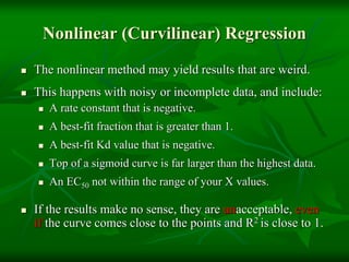 Nonlinear (Curvilinear) Regression
 The nonlinear method may yield results that are weird.
 This happens with noisy or incomplete data, and include:
 A rate constant that is negative.
 A best-fit fraction that is greater than 1.
 A best-fit Kd value that is negative.
 Top of a sigmoid curve is far larger than the highest data.
 An EC50 not within the range of your X values.
 If the results make no sense, they are unacceptable, even
if the curve comes close to the points and R2 is close to 1.
 