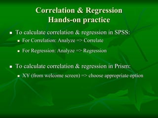 Correlation & Regression
Hands-on practice
 To calculate correlation & regression in SPSS:
 For Correlation: Analyze => Correlate
 For Regression: Analyze => Regression
 To calculate correlation & regression in Prism:
 XY (from welcome screen) => choose appropriate option
 