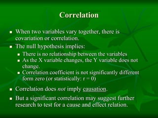 Correlation
 When two variables vary together, there is
covariation or correlation.
 The null hypothesis implies:
 There is no relationship between the variables
 As the X variable changes, the Y variable does not
change.
 Correlation coefficient is not significantly different
form zero (or statistically: r = 0)
 Correlation does not imply causation.
 But a significant correlation may suggest further
research to test for a cause and effect relation.
 