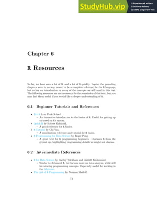 Chapter 6
R Resources
So far, we have seen a lot of R, and a lot of R quickly. Again, the preceding
chapters were in no way meant to be a complete reference for the R language,
but rather an introduction to many of the concepts we will need in this text.
The following resources are not necessary for the remainder of this text, but you
may find them useful if you would like a deeper understanding of R:
6.1 Beginner Tutorials and References
• Try R from Code School.
– An interactive introduction to the basics of R. Useful for getting up
to speed on R’s syntax.
• Quick-R by Robert Kabacoff.
– A good reference for R basics.
• R Tutorial by Chi Yau.
– A combination reference and tutorial for R basics.
• R Programming for Data Science by Roger Peng
– A great text for R programming beginners. Discusses R from the
ground up, highlighting programming details we might not discuss.
6.2 Intermediate References
• R for Data Science by Hadley Wickham and Garrett Grolemund.
– Similar to Advanced R, but focuses more on data analysis, while still
introducing programming concepts. Especially useful for working in
the tidyverse.
• The Art of R Programming by Norman Matloff.
73
 