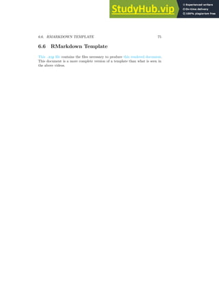 6.6. RMARKDOWN TEMPLATE 75
6.6 RMarkdown Template
This .zip file contains the files necessary to produce this rendered document.
This document is a more complete version of a template than what is seen in
the above videos.
 