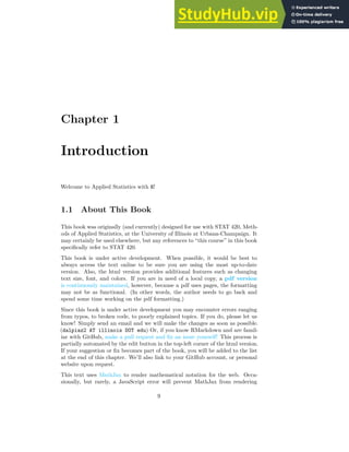 Chapter 1
Introduction
Welcome to Applied Statistics with R!
1.1 About This Book
This book was originally (and currently) designed for use with STAT 420, Meth-
ods of Applied Statistics, at the University of Illinois at Urbana-Champaign. It
may certainly be used elsewhere, but any references to “this course” in this book
specifically refer to STAT 420.
This book is under active development. When possible, it would be best to
always access the text online to be sure you are using the most up-to-date
version. Also, the html version provides additional features such as changing
text size, font, and colors. If you are in need of a local copy, a pdf version
is continuously maintained, however, because a pdf uses pages, the formatting
may not be as functional. (In other words, the author needs to go back and
spend some time working on the pdf formatting.)
Since this book is under active development you may encounter errors ranging
from typos, to broken code, to poorly explained topics. If you do, please let us
know! Simply send an email and we will make the changes as soon as possible.
(dalpiaz2 AT illinois DOT edu) Or, if you know RMarkdown and are famil-
iar with GitHub, make a pull request and fix an issue yourself! This process is
partially automated by the edit button in the top-left corner of the html version.
If your suggestion or fix becomes part of the book, you will be added to the list
at the end of this chapter. We’ll also link to your GitHub account, or personal
website upon request.
This text uses MathJax to render mathematical notation for the web. Occa-
sionally, but rarely, a JavaScript error will prevent MathJax from rendering
9
 