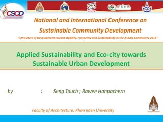 Applied Sustainability and Eco-city towards
Sustainable Urban Development
by​​​​​​​​​​​​​​​​​​​​​​​ : Seng Touch ; Rawee Hanpachern
Faculty of Architecture, Khon Kaen University
National and International Conference on
Sustainable Community Development
“5th Future of Development toward Stability, Prosperity and Sustainability in the ASEAN Community 2015”
1
 