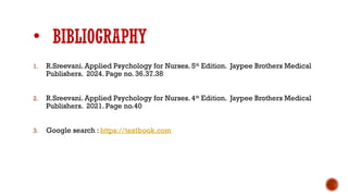 • BIBLIOGRAPHY
1. R.Sreevani. Applied Psychology for Nurses. 5th
Edition. Jaypee Brothers Medical
Publishers. 2024. Page no. 36.37.38
2. R.Sreevani. Applied Psychology for Nurses. 4th
Edition. Jaypee Brothers Medical
Publishers. 2021. Page no.40
3. Google search : https://textbook.com
 