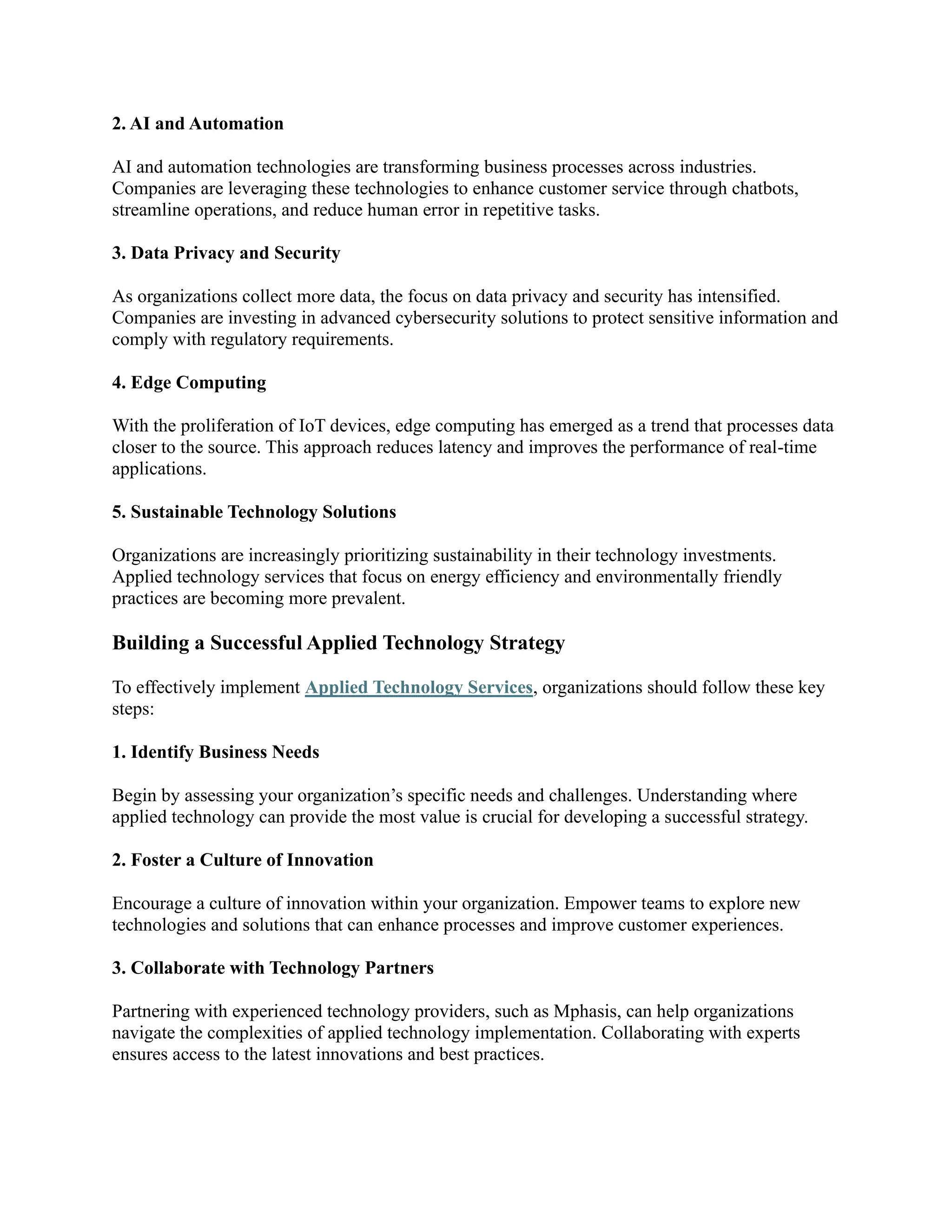 2. AI and Automation
AI and automation technologies are transforming business processes across industries.
Companies are leveraging these technologies to enhance customer service through chatbots,
streamline operations, and reduce human error in repetitive tasks.
3. Data Privacy and Security
As organizations collect more data, the focus on data privacy and security has intensified.
Companies are investing in advanced cybersecurity solutions to protect sensitive information and
comply with regulatory requirements.
4. Edge Computing
With the proliferation of IoT devices, edge computing has emerged as a trend that processes data
closer to the source. This approach reduces latency and improves the performance of real-time
applications.
5. Sustainable Technology Solutions
Organizations are increasingly prioritizing sustainability in their technology investments.
Applied technology services that focus on energy efficiency and environmentally friendly
practices are becoming more prevalent.
Building a Successful Applied Technology Strategy
To effectively implement Applied Technology Services, organizations should follow these key
steps:
1. Identify Business Needs
Begin by assessing your organization’s specific needs and challenges. Understanding where
applied technology can provide the most value is crucial for developing a successful strategy.
2. Foster a Culture of Innovation
Encourage a culture of innovation within your organization. Empower teams to explore new
technologies and solutions that can enhance processes and improve customer experiences.
3. Collaborate with Technology Partners
Partnering with experienced technology providers, such as Mphasis, can help organizations
navigate the complexities of applied technology implementation. Collaborating with experts
ensures access to the latest innovations and best practices.
 