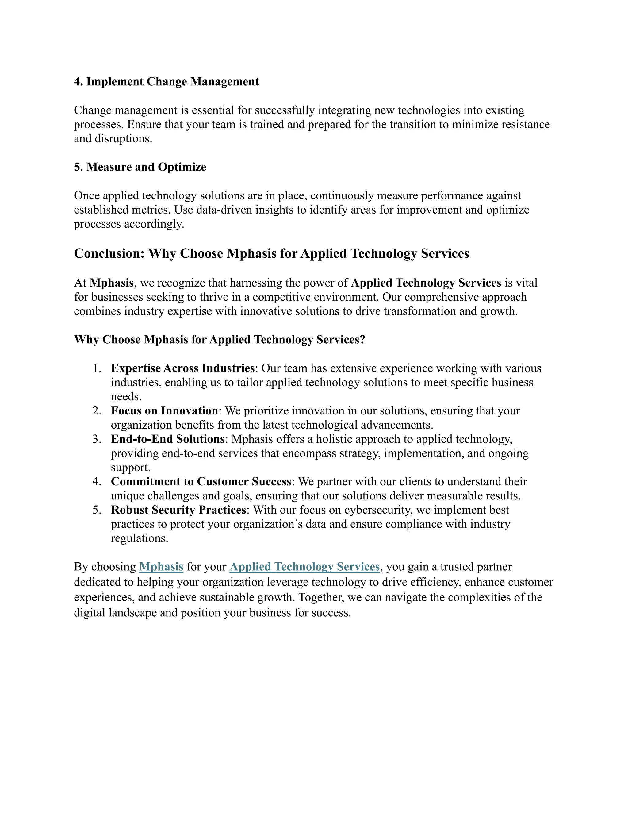 4. Implement Change Management
Change management is essential for successfully integrating new technologies into existing
processes. Ensure that your team is trained and prepared for the transition to minimize resistance
and disruptions.
5. Measure and Optimize
Once applied technology solutions are in place, continuously measure performance against
established metrics. Use data-driven insights to identify areas for improvement and optimize
processes accordingly.
Conclusion: Why Choose Mphasis for Applied Technology Services
At Mphasis, we recognize that harnessing the power of Applied Technology Services is vital
for businesses seeking to thrive in a competitive environment. Our comprehensive approach
combines industry expertise with innovative solutions to drive transformation and growth.
Why Choose Mphasis for Applied Technology Services?
1. Expertise Across Industries: Our team has extensive experience working with various
industries, enabling us to tailor applied technology solutions to meet specific business
needs.
2. Focus on Innovation: We prioritize innovation in our solutions, ensuring that your
organization benefits from the latest technological advancements.
3. End-to-End Solutions: Mphasis offers a holistic approach to applied technology,
providing end-to-end services that encompass strategy, implementation, and ongoing
support.
4. Commitment to Customer Success: We partner with our clients to understand their
unique challenges and goals, ensuring that our solutions deliver measurable results.
5. Robust Security Practices: With our focus on cybersecurity, we implement best
practices to protect your organization’s data and ensure compliance with industry
regulations.
By choosing Mphasis for your Applied Technology Services, you gain a trusted partner
dedicated to helping your organization leverage technology to drive efficiency, enhance customer
experiences, and achieve sustainable growth. Together, we can navigate the complexities of the
digital landscape and position your business for success.
 