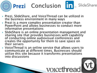  Prezi, SlideShare, and VoiceThread can be utilized in
the business environment in many ways
 Prezi is a more complex presentation creator than
PowerPoint and allows businesses to conduct more
informative presentations
 SlideShare is an online presentation management and
sharing site that provides businesses with capability
of conducting online audiovisual conferences and
creates the opportunity for them to save space on
their servers
 VoiceThread is an online service that allows users to
communicate at different times. Businesses should
utilize this site because it transforms presentations
into discussions
 