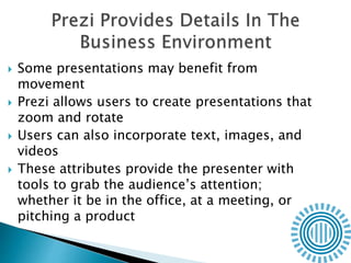  Some presentations may benefit from
movement
 Prezi allows users to create presentations that
zoom and rotate
 Users can also incorporate text, images, and
videos
 These attributes provide the presenter with
tools to grab the audience’s attention;
whether it be in the office, at a meeting, or
pitching a product
 