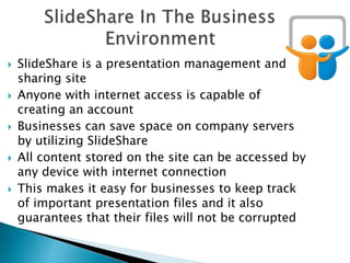  SlideShare is a presentation management and
sharing site
 Anyone with internet access is capable of
creating an account
 Businesses can save space on company servers
by utilizing SlideShare
 All content stored on the site can be accessed by
any device with internet connection
 This makes it easy for businesses to keep track
of important presentation files and it also
guarantees that their files will not be corrupted
 