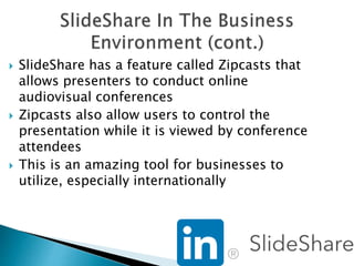  SlideShare has a feature called Zipcasts that
allows presenters to conduct online
audiovisual conferences
 Zipcasts also allow users to control the
presentation while it is viewed by conference
attendees
 This is an amazing tool for businesses to
utilize, especially internationally
 