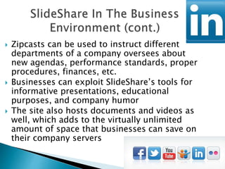  Zipcasts can be used to instruct different
departments of a company oversees about
new agendas, performance standards, proper
procedures, finances, etc.
 Businesses can exploit SlideShare’s tools for
informative presentations, educational
purposes, and company humor
 The site also hosts documents and videos as
well, which adds to the virtually unlimited
amount of space that businesses can save on
their company servers
 