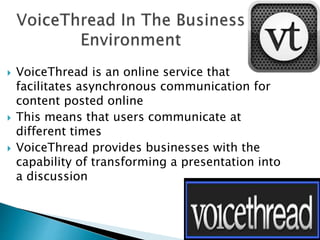  VoiceThread is an online service that
facilitates asynchronous communication for
content posted online
 This means that users communicate at
different times
 VoiceThread provides businesses with the
capability of transforming a presentation into
a discussion
 