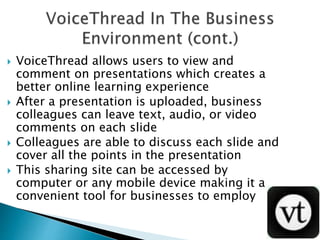  VoiceThread allows users to view and
comment on presentations which creates a
better online learning experience
 After a presentation is uploaded, business
colleagues can leave text, audio, or video
comments on each slide
 Colleagues are able to discuss each slide and
cover all the points in the presentation
 This sharing site can be accessed by
computer or any mobile device making it a
convenient tool for businesses to employ
 