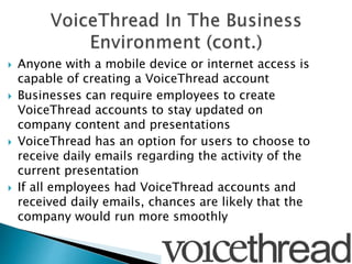  Anyone with a mobile device or internet access is
capable of creating a VoiceThread account
 Businesses can require employees to create
VoiceThread accounts to stay updated on
company content and presentations
 VoiceThread has an option for users to choose to
receive daily emails regarding the activity of the
current presentation
 If all employees had VoiceThread accounts and
received daily emails, chances are likely that the
company would run more smoothly
 