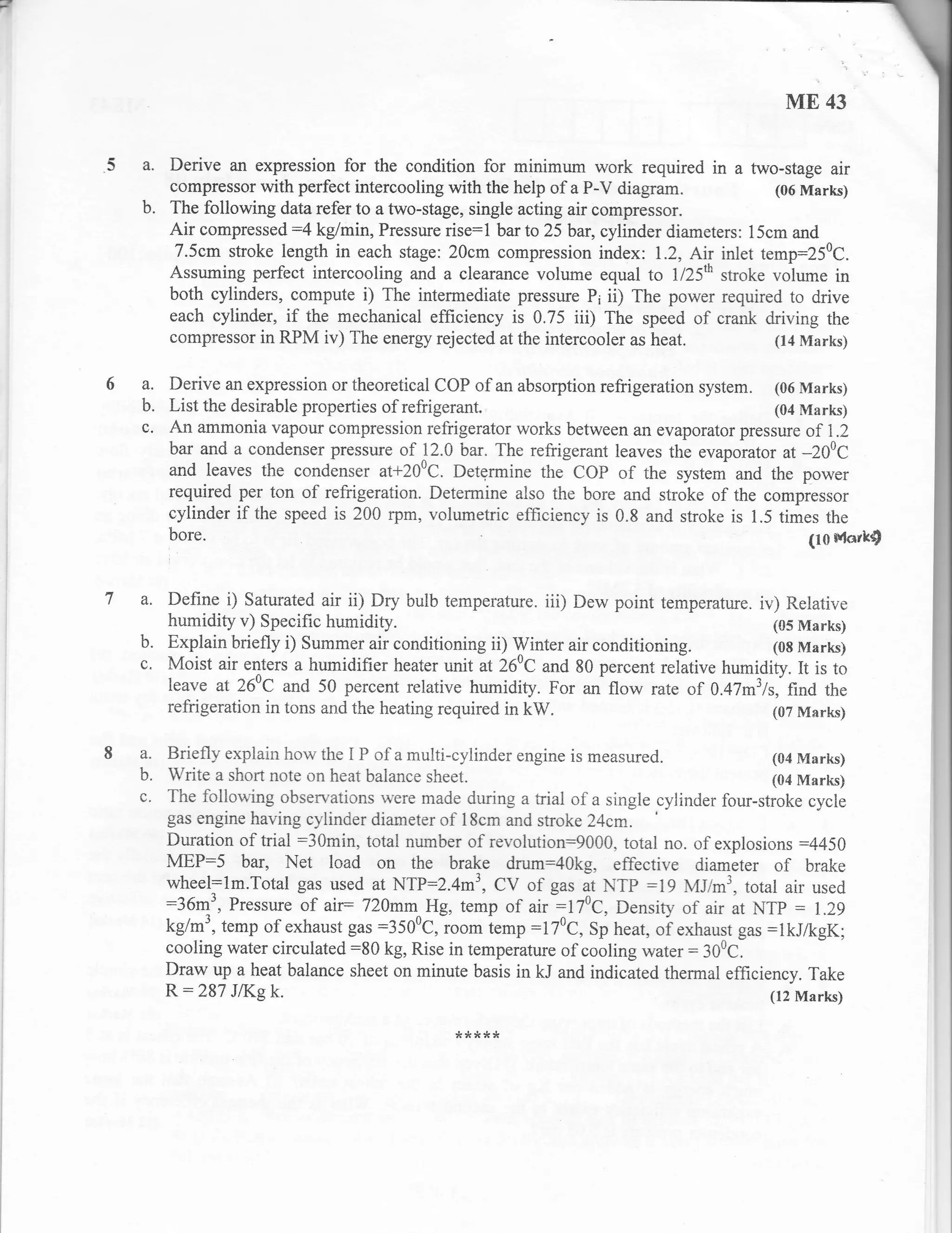 F



                                                                                              ME 43

         Derive an expression for the condition for minimum work required in a fwo-stage air
         compressor with perfect intercooling with the help of a P-V diagram.           (06 Marks)
    b.   The following data refer to a two-stage, single acting air compressor.
         Air compressed:4 kg/min, Pressure rise:l bar to 25 bar, cylinder diameters: 15cm and
          7.5cm stroke leng-rh in each stage: 20cm compression index: 1.2, Air inlet temp:250c.
         Assuming perfect intercooling and a clearance volume equal to ll25rh stroke volume in
         both cylinders, compute i) The intermediate pressure P; ii) The power required to drive
         each cylinder, if the mechanical efficiency is 0.75 iii) The speed of crank driving the
         compressor in RPM iv) The energy rejected at the intercooler as heat.          (14 Marks)


    a. Derive an expression or theoretical COP of an absorption              system. (06 Marks)
    b. List the desirable properties of refrigerant.                                   (04 Marks)
    c. An ammonia vapour compression refrigerator works between an evaporator pressure of 1.2
       bar and a condenser pressure of 12.0 bar. The refrigerant leaves the evaporator at -200C
       and leaves the condenser at+200C. Determine the COP of the system and the power
       required per ton of refrigeration. Determine also the bore and stroke of the compressor
       cylinder if the speed is 200 rpm, volumetric efficiency is 0.8 and stroke is 1.5 times the
       bore.                                                                                (10 Mark$



    a. Define i) Saturated air ii) Dry bulb ternperature. iii) Dew point temperature. iv) Relative
         humidity v) Specific humidity.                                                  (05 Marks)
    b.   Explain briefly i) Summer air conditioning ii) Winter air conditioning.         (08 Marks)
    c.   Moist air enters a humidifier heater unit at 260C and 80 percent ,*l*tir. humidity. It is to
         leave at 26aC and 50 percent relative humidity. For an flow rate of 0.47m3ls,"find the
         refrigeration in tons and the heating required in kW.                           (07 Marks)


    a.   Briefly explain how the I P of a multi-cylinder engine is measured.                 (04 Marks)
    b.   Write a short note on heat balance sheet.                                           (04 Marks)
    c.   The follo*'ing observations .arere made during a trial of a single cylinder four-stroke cycie
         gas engine having cylinder diameter of 18cm and stroke Z4cm.
         Duration of trial :30min, total number of revolution:90OO, total no. of explosions :445A
         MEP:5 bar, Net load on the brake drum:40kg, effective diameter of brake
         wheel:lm.Total gas used at NTP:2.4m', CV of gas at NTp :19 MJim3, totul air used
         :36m', Pressure of air= 720mm^Hg, temp of air :170c, Density of air at NTp : L.z9
         kg/m3, temp of exhaust gas :3500c,ioorn iemp :170g, Sp heat, oi exhaust gas :1kJ/kgK;
         cooling water circulated:80 kg, Rise in temperatue of cooling water: 300c.
         Draw up a heat balance sheet on minute basis in kJ and indicated thermal effrciency. Take
         R:287    J/I(g   k.                                                                (12 Marks)

                                                ?t ?t ,( ,r   r!
 