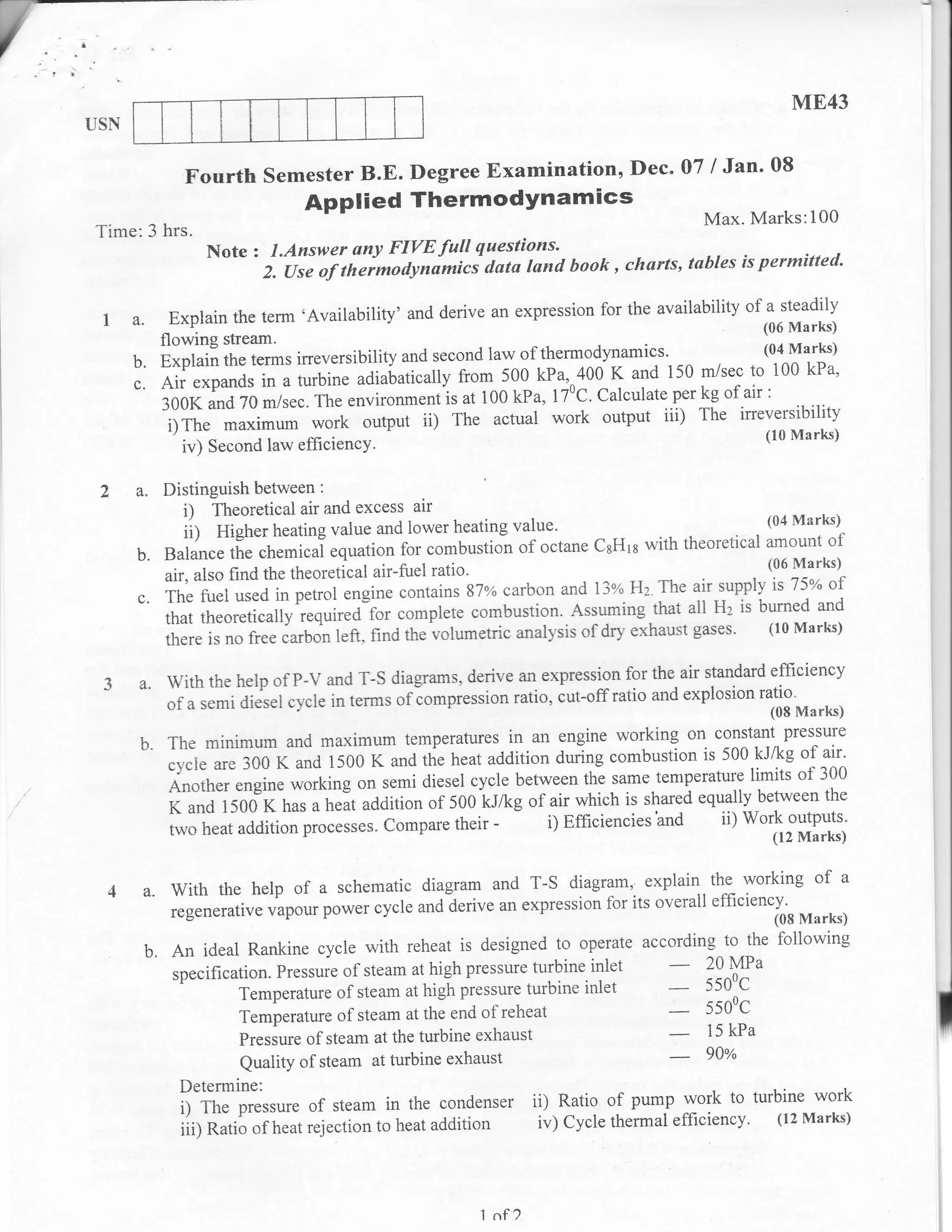ME43
USN


              Fourth semester B.E. Degree Examination, Dec. 07 / Jan' 08
                                 Applied Thermodynamics
                                                                                         Max. Marks:100
Time:3 hrs.
                 Note   :    l.Answer any FIVE full questions'
                                                                                     is permitted'
                            z. ise of theimodynimici datu land book , charts, tubles
                                                                      for the availability of a steadily
      a.     Explain the term 'Availability' and derive an expression                         (06 Marks)
           flowing stream'
           Explain the terms ineversibility and second law of thermodynamics'
                                                                                              (04 Marks)
      b.                                                                        i50 m/sec to i00 kPa'
      c.   Air expands in a turbine adialatically fro1 i91kll.100 K and per kg of air :
                                                                      Calculate
           300K and 70 m/sec. The environment is at 100 kPa, 170C'
            i)The rraximum work      output ii) The actual work output iii) The irreversibility
                                                                                                  (10 Marks)
              iv) Second law efficiency'

      a.   Distinguish between :
              i) Theoretical air and excess air
              iil Higher heating value and low'er heating value'
                                                                                                    (04 Marks)
                                                                                      lLt- LL^^-^
                                                                           CsHrs u'ith theoretical amount of
      b.   Balance the chemicai equation for combustion of octane                                   (06 Marks)
           air, also find the theoretical air-fuel ratio'                            r, air supply is 75N of-
                                                                                            -:- -
                                                                           1"3v" Hz The
      c.   The fuel used in petrol engine contains 87x carbon and
                                                                                    that all Hz is burned and
           that theoretically required-for complete combustion.,Assuming
           there is no free curbon left. f,inci the volumetric anall'sis
                                                                         of dr}- exhaust gases' (10 Marks)


      a. With the help of P-V and T-S diagrams,      derive an expression for the air standard efficiency
                                                                          ratio and explosion ratio
            of a semi diesel c1-cle in terms ofiompression ratio, cut-off                       (08 Marks)
                                                                                    on constant pressure
      b.    The minimum and maximum temperatures in an engine working
                                                                                       is 500 kJ/kg of air'
            cycle are 300 K and 1500 K and the heat addition durlng combustion
                                                                                temperature limits of 300
            Another *.rglrr. *orking on semi diesel cycle between the same
                                                                                      equally between the
            K and 1500 K has a heat addition of 500 kJ/kg of air which is shared
            two heat addition processes" Cornpare their -       i) Efficiencies'and ii) Work outputs'
                                                                                                (12 Marks)


                                                                             the working                 of    a
       a. With     the help of a schematic diagram and T-S diagram, explain.
                                                                          for its overall efficiency'
            regenerative vapour power cycle and derive an expression                               (08 Marks)
                                                                                            to  the following
       b.   An ideal Rankine cycle with reheat is designed to operate according
            specification. Pressure of steam at high pressule turbine
                                                                        inlet            20 MPa
                     Temperature of steam at higi    pr.rrrrr. turbine inlet             5500c

                      Temperature of steam at the end of reheat
                                                                                         5500C

                      Pressure of steam at the turbine exhaust
                                                                                         15 kPa



             Determine:
             i) The pressure of steam in the condenser             ii)Ratio of pump work to turbine work
             iii; Ratio of heat rejection to heat addition         iv) Cycle thermal efficiency. (12 Marks)



                                                        1   nf ?
 