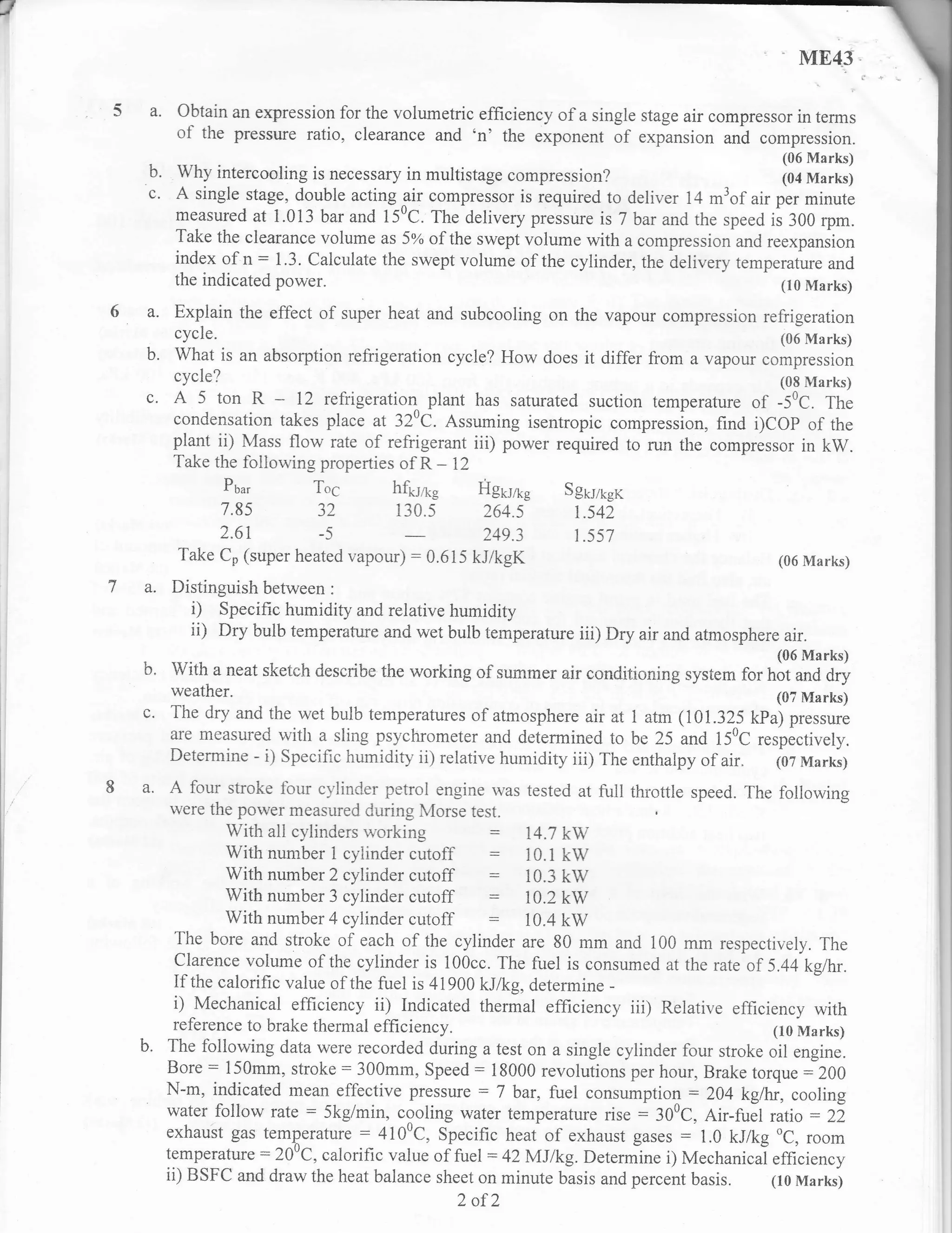 T
                                                                                                      ME43

     a.    Obtain an expression for the volumetric efficiency of a single stage air compressor in terms
           of the pressure ratio, clearance and 'n' the exponent of expansion u.r-d compression.
                                                                                                   (06 Marks)
    b.  Why intercooling is necessary in multistage compression?                        (04 Marks)
    c. A single stage, double acting air compressor is required to deliver 14 m3of air per minute
       measured at i.013 bar and l5'C. The delivery pressure is 7 bar and the speed is 300 rpm.
       Take the clearance volume as 5N of the swept volume with a compression-and."**punrion
       index of n: 1.3. Calculate the swept volume of the cylinder, the delivery temperature and
       the indicated power.                                                             (10 Marks)

           Explain the effect of super heat and subcooling on the vapour compression refrigeration
           cycle.                                                                                  (06 Marks)
    b.     What is an absotption refrigeration cycle? How does       it differ from a vapour compression
       cycle?                                                                                      (08 Marks)
    c. A 5 ton R -         12 refrigeratiol plant has saturated suction temperature of -50C. The
          condensation takes place at 320C. Assuming isentropic ,o*pr"rrion, find i)COP of the
          plant ii) Mass flow rate of refrigerant iii) power required to run the compressor in kW.
          Take the following properries of R - 12
                   Pbu,     Toc           hft.rrte Hgtyre         Sguruer
                   7.85      32               130.5 264.5          t.542
                2.61         -5                     249.3          1.557
           Take C, (super heated vapour)       :   0.615 kJ/kgK                                    (06 Marks)

          Distinguish between :
            i) Specific humidity and relative humidity
            ii) Dry bulb temperature and wet bulb temperature iii) Dry air and atmosphere air.
                                                                                                   (06 Marks)
    b.    With a neat sketch describe the working of summer air conditioning system for hot and dry
          weather.                                                                         (07 Marks)
          The dry and the wet bulb temperatures of atmosphere air at 1 atm (101.325 kPa) pressure
          are measured with a sling psychrometer and determined to be 25 and 150C respectivell,.
          Determine - i) Specific humidity ii) relative humidity iii) The enthalpy of air. (07 Marks)

    a. A four stroke four cylinder       petrol engine rvas tested at full throttle speed. The following
          were the power measured during N4orse test.
                  With all cylinders r.r,orking           :  14.7 kW
                  With nurnber 1 cylinder cutoff          :  10.1 kW
                  With number 2 cylinder cutoff           :  10.3 kW
                  With number 3 cylinder cutoff             10.2 kw
                  With number 4 cylinder cutoff             10.4 kw
          The bore and stroke of each of the cylinder are 80 mm and 100 mm respectively. The
          Clarence volume of the cylinder is 100cc. The fuel is consumed at the rate of 5.44kgltr.
          If the calorific value of the fuel is 41900 kJ/kg, determine -
           i)   Mechanical efficiency   ii)   Indicated thermal effrciency   iii)   Relative efficiency with
            reference to brake thermal efficiency.                                        (10 Marks)
          The following data were recorded during a test on a single cylinder four stroke oil engine.
          Bore : l50mm, stroke : 300mm, Speed : 18000 revolutions per hour, Brake torque : 200
          N-m, indicated mean effective pressure :7 bar, fuel consumption: 204 kghr, cooling
          water follow rate : 5kg/min, cooling w'ater temperature rise : 300C, Air-fuIl ratio : 22
          exhaust gas temperature : 4100C, Specific heaf of exhaust gases : 1.0 kJ/kg oC, room
          temperature:200C. calorific value of fr"l :42lr/.Ilko T)efermine i) Mechanical effinienn,
          temperature:20'C,                        fuel :42MJlkg. Determine i Mechaninel efficiency
          ii) BSFC and draw the heat balance sheet on minute basis and percent basis. (10 Marks)
                                                    2 af2
 
