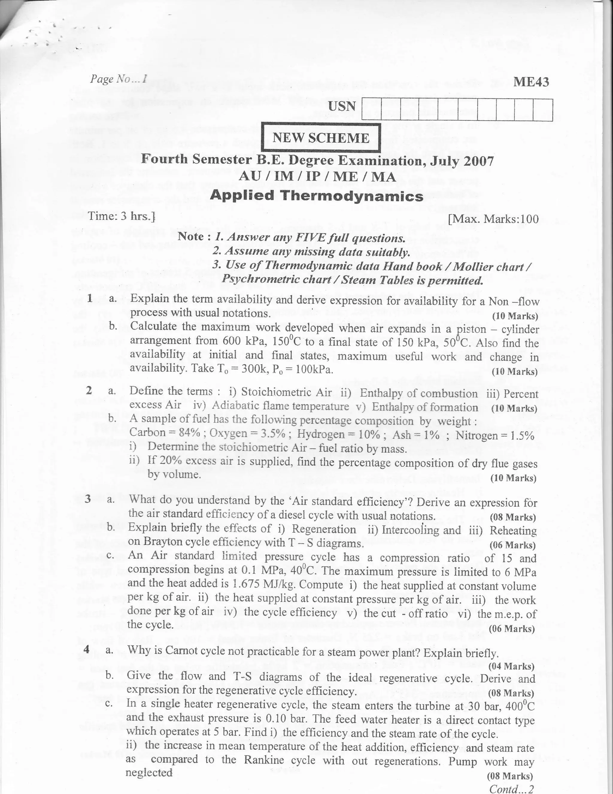 Page lt'o ...   I                                                                           ME43
                                                    USN

                                        NEW SCHEME
                Fourth Semester ts.E. Degree Examination, July ZA}?
                                 AU IIn/I/IP/ME/MA
                           Applied Thermodynamics
Time:3 hrs.l                                                                  [Max. iVfarks:100
                      Note z 1. Answer ony FIVE full questions.
                            2. Assume any missing data suitably.
                            3. Use of Thermodynamic datu lfand book / Moilier churt /
                         . Psyehrometric chart I Stuam Tables is permitted.
L a.      Explain the term availability and derive expression for availability for a Non
                                                                                          -flow
          process with usual notations.                                               (10 Marks)
    b.    Calculate the maximum work cl:veloped when air expands in a piston cylinder
                                                                                     -
          arrangement from 600 kPa, 1500C to a final state of f5C kPu, S00C. Also find the
          availability at initial and final states, maximum useful w.ork and change in
          availability. Take To: 300k, p": 100kpa.                                   (10 Marks)

2 a"      Define the terms : i) Stoichiometric Air ii) Enthalpy of combustion iii) Percent
          excess Air ir') Adiar:atic flame temperafure v) Enthalpy- oi formation (10 Marks)
    b'    A sarnple cf flrel has the foliorving percentage composition by rveight :
          carbon = 84oh:ox-vgen :3.5ok; Hydrogen : l0%o; Ash :lo/o ; Nitrog.n : l.Sak
          i) Deterrnine the stcichiometric Air - fuel ratio bv mass.
          ii) If 2A% excess air is supplied, find the perceniug. ,o*position of dry flue gases
              by volume.                                                            (lo Marks)

3 a.     What do you understand by the 'Air standard efficiency'? Derive an expression for
         the air standard effici*ncy of a diesei cycle with usual notations.          (08 Marks)
    b.   Explain briefly the effbcts of i) Regeneration ii) Intercooiing and iii) Reheating
         on Bral'ton cycle efficiency with r - S diagrams"
                                                                                      {06 Marks)
    c'   An Air standard iislited pressure^ cycle has a con:Ipression ratio of 15 and
         compressian begins at 0.1 IvfPa,400C. The maxi-*. pr.rrure is timitect to 6 Mpa
         and the heat added is 1.675 MJ/kg. Compute i) the heat supplied at constant volume
         per kg of air. ii) the heat supplied at constant pressure per kg of air. ii| the work
         doneperkgofair iv) thecycleefficiency v) thecut -offratio vi) them.e.p.of
         the cycle.                                                                    (06 Marks)

4 a.     Why is Carnot cycle not practicable for a steam po.ver plant? Explain briefly"
                                                                                      (04 Marks)
   b.    Give the flow and T-S diagrarns of the ideal regenerative cycle. Derive              and
         expression for the regenerative cycle efficiency.                             (08 Marks)
   c.    In a single heater regenerative cycle, the steam enters the turbine at 30 bar, 400cC
         and the exhaust pressure is 0.10 bar. The feed water heater is a direct contact type
         which operates at 5 bar. Find i) the efficiency and the steam rate of the cycle.
         ii) the increase in mean temperature of the heat addition, efficiency and steam rate
         as cornpared to the Rankine cycle with out regenerations. Purnp work may
         neglected                                                                    (08 Marks)
                                                                                       Contd...2
 