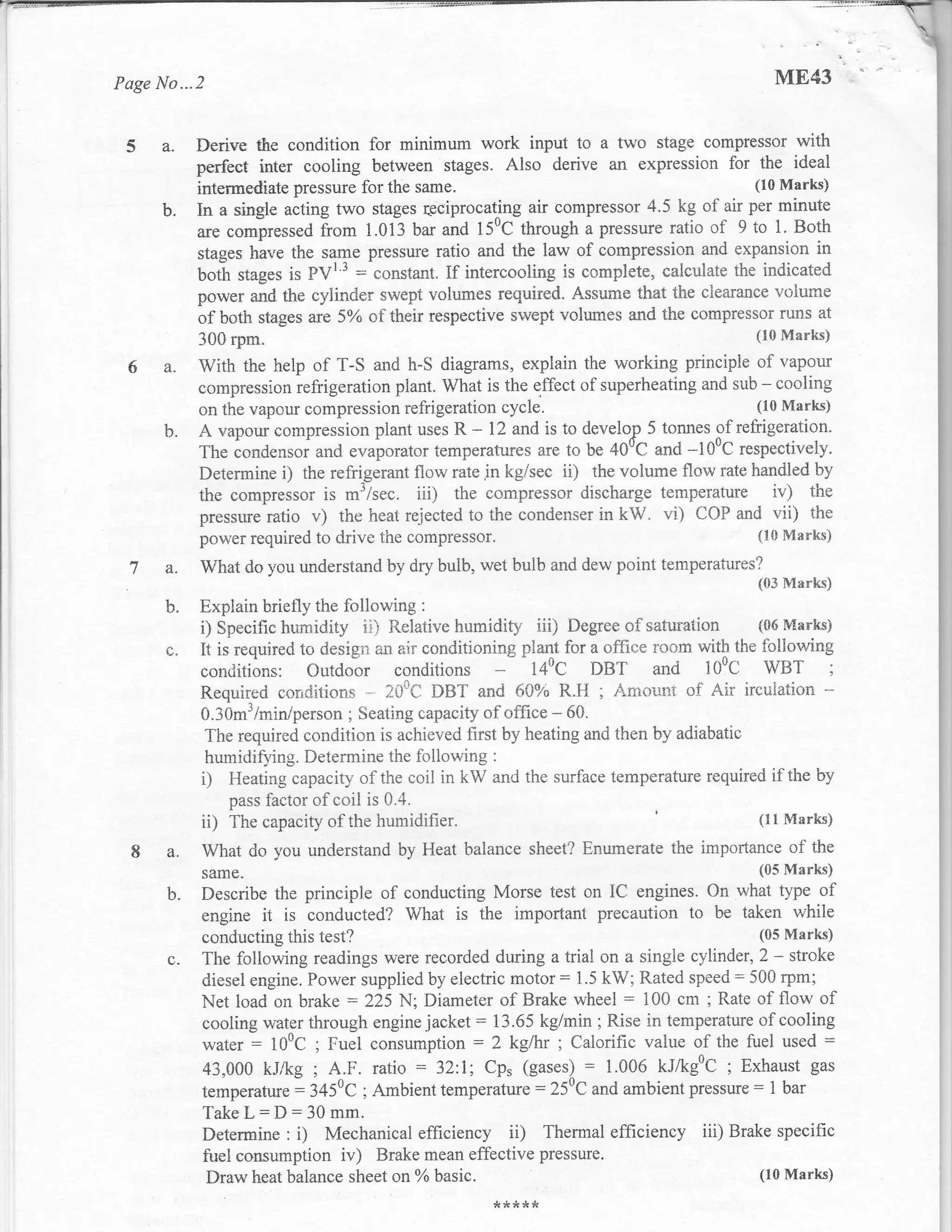 Page No...2                                                                                     ME43


 S a.         Derive the condition for minimum work input to a two stage compressor with
              perfeet inter cooling between stages. Also derive an expression for the ideal
              intermediate plessure for the same.                                        (10 Marks)

        b.    In a single acting two stages rcciprocating air compressor 4.5 kg of air  per minute
              are €ompressed from 1.013 bar and 15uC through a pressure ratio of 9 to 1. Both
              stages have the same pressure ratio and the law of compression and expansion in
              botl stages is PVI'3 : constant. If intercooling is complete, calculate the indicated
              power and the cylinder swept volumes required. Assurne that the clearance volurne
              of both stages are 5,k of their respective swept volumes and the compressor runs at
              300 rpm"                                                                       (10 lVIarks)

        a.    With the help of T-S and h-S diagrams, explain the working principle of vapour
              compresslon refrigeration plant. What is the effect of superheating and sub - cooling
              on the vapour compression refrigeration cycle.                             (10 Marks)

        b.    A vapour compression    plant uses R - 12 and is to develop 5 tonnes of refrigeration.
              The iondensoi and evaporator temperatures are to be 400C and -100C respectively.
              Determine i) the refiigerant flow rate jn kg/sec ii) the volume flow rate handled by
              the compressor is m'/sec. iii) the compressor discharge temperature iv) the
              pressure ratio v) the heat rejected to the condenser in kW. vi) COP and vii) the
              power required to drive the compressor.                                    (ls Marks)
  la.         What do you understand by dry bulb, wet bulb and dew point temperatures?
                                                                                             ((!3 Marks)
        b.    Expiain briefly the follou'ing   :

              i) Specifichumidity ii) Relativehumidity iii) Degreeof satuiation {06lvnarks)
        LJ.   It is required to desigi"r an air conditioning plaqt for a office room with tire following
              conditions: Outdoor conditions - 140C DBT and 100C WBT ;
              Required correiitions - 200C DBT and 600,6 R.fi ; Amolrni of Air ircuiation -
              0.3Om3/min'person ; Seating capacity of office - 60.
               The required condition is achieved first by heating and then by adiabatic
               humidifying. Determine the following :
              i) Heating capacity of the coil in kW and the surface temperature required if the by
                  pass factor of coil is 0.4.
              ii) The capacity of the humidi{ier.                                        (11 Marks)

        a.    What do you understand by Heat balance sheet? Enumerate the importance of the
              same_                                                                          (05 Marks)

        b.    Describe the principle of conducting Morse test on IC engines. On what type of
              engine it is conducted? What is the important precaution to be taken while
              conducting this test?                                                    (05 Marks)
        c.    The following readings were recorded during atrial on a single cylinder, 2 - stroke
              diesel engine. Power supplied by electric motor: 1.5 kW; Rated speed: 500 rpm;
              Net load on brake :225 N; Diameter of Brake wheel : 100 cm ; Rate of flow of
              cooling water through engine jacket: 13.65 kg/min; Rise in temperature of cooling
              water = 100C ; Fuel consumption = 2 kglh, ; Calorific value of the fuel used :
              43,000 kJlkg; A.F. ratio :32:1; Cp, (gases) = 1'006 kJfkg0C ; Exhaust gas
              temperature = 3450C ; Ambient temperature:250C and ambient pressure = 1 bar
              Take L: D : 30 mm.
              Determine : i) Mechanical efficiency iD Thermal efficiency iii) Brake specific
              fuel consumption iv) Brake mean effective pressure.
               Draw heat balance sheet on 7o basic'                                    (10 Marks)

                                                       **)k,lrs
 