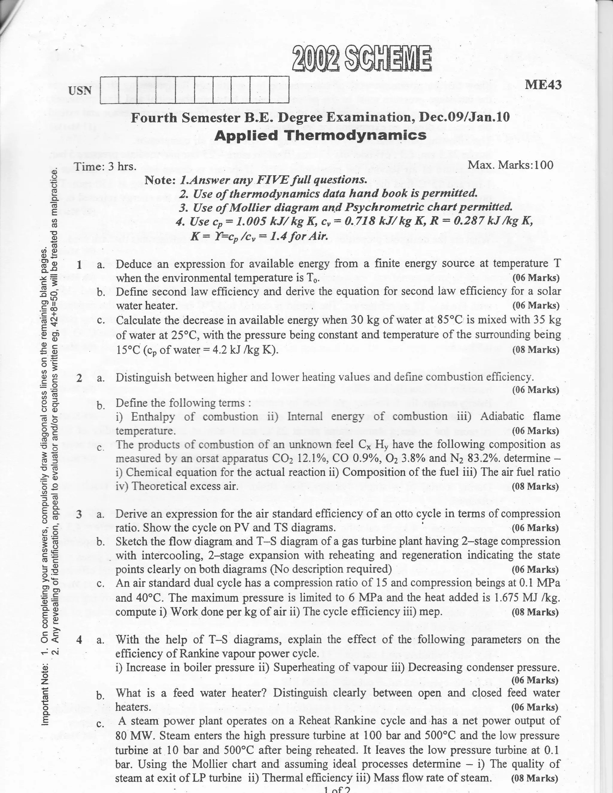 USN
                                                                                                                   ME43

                          Fourth Semester B"E. Degree Examination, Dec.09/Jan.10
                                           Applied Thermodynamics
     @
           Time:3     hrs.                                                            Max. Marks:100
     .()
      (J                    Note: l.Answer   any FIYEfull questions.
      cl
      o-                          2. Use of thermodynamics dsta hand book is permitted.
     6
      E                           i. Use of Mollier diagram and Psychrometric chart permitted.
   6(!                           4. Use co: 1.005 kil kg K, cu= 0.718 kJ/ kg K, R: 0.287 kJ /kg K,
   E
   (1,                              K : bco /cu : 1.4 for Air.
 .(E
(/,o)
oE
Ec
o-s         I a. Deduce an expression for available energy from a finite energy source at temperature T
-vE
c=               when the environmental temperature is To.                                   (06 Marks)
(u--
EO               b. Define second law efficiency and derive the equation for second law ef,ficiency for a solar
 s,?
.= co                 water heater.                                                                   (06 Marks)
 E+
E$
E-
                 c.   Calculate the deuease in available energy when 30 kg of water at 85oC,is mixed with 35 kg
o6)                   of water at25"C, with the pressure being constant and temperature of the surounding being
 a-
!g                    15'C (co of water:4.2kJ lkg K).                                                 (08 Marks)

3; 2 a. Distinguish between higher and lower heating values and define combustion efficiency.
0J9,
EO                                                                                                           (06 Marks)
3=g
9+
()(1)            b.   Define the following terms   :

6;i
c<                    ,   Enthalpy   of   combustion   ii)   lntemal energy   of   combustion   iii)   Adiabatic flame
oE                    temperature.                                                                           (06   Marks)
EE
 eO
 >(E
                 c.   The products of combustion of an unknown feel C* H, have the following composition as
 gf,                  measured by an orsat apparatus COz lZ.lyo, CO 0.9yo, C'23.8% and Nz 83.2%. determine -
!(5
::B                   i) Chemical equation for the actual reaction ii) Composition of the fueI iii) The air fuel ratio
b9
U'_                   iv) Theoretical excess air.                                                          (08 Marks)
?(E
F8_
Eo-
8.-         3 a. Derive an expression for the air standard efficiency of,an otto cycle in terms of compression
;*,              ratio. Show the cycle on PV and TS diagrams.                                        (06 Marks)

=(E
4oq
              b. Sketch the flow diagram and T*S diagram of a     gas turbine plant having 2-stage compression
(I,e               . with intercooling, 2-stage expansion with reheating and regeneration indicating the state
sO
:, E'
o'-                  points clearly on both diagrams (No description required)                       (06 Marks)
>b               c. An air standard dual cycle has a compression ratio of 15 and compression beings at 0.1 MPa
 9or
'a.=                 and 40oC. The maximum pressure is limited to 6 MPa and the heat added is 1.675 MJ /kg.
oE
cL(,
E>                   compute i) Work done per kg of air ii) The cycle efficiency iii) mep.           (08 Marks)
= 0.)
o>
o<          4 a. With the help of T-S diagrams, explain the effect of the following parameters                     on the
-(ri                  efficiency of Rankine vapour power cycle.
iu                    i) Increase in boiler pressure ii) Superheating of vapour iii) Decreasing condenser pressure.
o
z
c
(E
E
                 b.   What is    a feed water heater? Distinguish clearly     between open and ctrosed      {::-il[}
o
o-
                      heaters.                                                                              (06 Marks)
.E               c.    A steam power plant operates on a Reheat Rankine cycle and.has a net power output of
                      80 MW. Steam enters the high pressure turbine at 100 bar and 500'C and the low pressure
                      turbine at 10 bar and 500oC after being reheated. [t Ieaves the low pressure turbine at 0.1
                      bar. Using the Mollier chart and assuming ideal processes detennine - i) The quality of
                      steam at exit of LP turbine ii) Therma, *O?.:? iii) Mass flow rate of steam. (08 Marks)
 