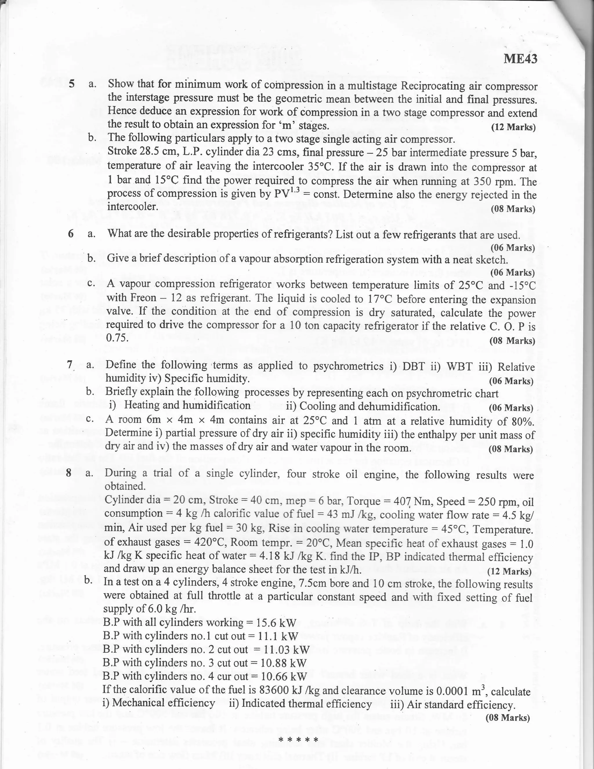 f

                                                                                                     ME43
    5 a. Show that for minimum work of coinpression          in a multistage Reciprocating air compressor
            the interstage pressure must be the geometric mean between the initial and final pressures.
            Hence deduce an expression for work of iompression in a two stage compressor and extend
            the result to obtain an expression for 'm' stages.                                  (12 Marls)
       b.   The following particulars apply to a two stage single acting air compressor.
            Stroke 28.5 cm, L.P. cylinder dia 23 cms, final pressure - 25 bar intermediate pressure 5 bar,
            temperature of air leaving the intercooler 35oC. If the air is drawn into the compressor at
             I bar and l5oC find the power required to compress the air when running at 350 rpm. The
            process of compression is given by PVI'3 : conit. Determine also the .treigy rejected in the
            intercooler.                                                                        (08 Marks)


    6a.     What are the desirable properties of refrigerants? List out a few refrigerants that are used.
                                                                                                  (06 Marks)
       b.   Give a brief description of a vapour absorption refrigeration system with a neat sketch
                                                                                                  (06 Marks)
       c.   A vapour compression refrigerator works    between temperature limits of 25"C and -15oC
            with Freon - 72 as refrigerant. The liquid is cooled to l7"C before entering the expansion
            valve. If the condition at the end of compression is dry saturated, calculate the power
            required to drive the compressor for a 10 ton capacity refrigerator if the relative C. O. P is
            0.75.                                                                                 (08 Marks)

    7. a.   Define the following terms as applied to psychrornetrics i) DBT ii) WBT iii) Relative
            humidity iv) Specific humidity.                                                        (06 Marks)
       b.   Briefly explain the following processes by representing each on psychrometric chart
             i) Heating and humidification           ii) Cooling and dehumidification.             (06 Marks)
       c.   A room 6m x 4m x 4m contains air at 25oC and 1 atm at a relative humidity of 80%.
            Determine i) partial pressure of dry air ii) specific humidity iii) the enthalpy per unit mass of
            dry air and iv) the masses of dry air and water vapour in the room.                    (08 Marks)


    8 a.    During a trial   of a single cylinder, four stroke oil    engine, the following results were
            obtained.
          cylinder dia:20 cm, Stroke : 40 cm, mep : 6 bar, Torqte : 407,Nm, Speed : 250 rpm, oil
          consumption: 4 kg /h calorific value of fuel : 43 mJ /kg, cooling water flow rate : 4.5 kgl
          min, Air used per kg fuel = 30 kg, Rise in cooling water temperature : 45"C, Temperafure.
          of exhaust gases : 420"C, Room tempr. : 20"C, Mean specific heat of exhaust gases = 1.0
          kJ lkg K specific heat of water: 4.18 kJ /kg K. find the IP, BP indicated thermal efficiency
          and draw up an energy balance sheet for the test in kJ/h.                            (12 Marks)
      b. In a test on a 4 cylinders, 4 stroke engine, 7 .5cm bore and 10 cm stroke, the following
                                                                                                   results
         were obtained at full tltoffle at a particular constant speed and with fixed setting of fuel
         supply of 6.0 kg lhr.
         B.P with all cylinders working : 15.6 kW
         B.P with cylinders no.1 cut out: 11.1 kW
         B.P with cylinders no. 2 cut out : 11.03 kW
         B.P with cylinders no. 3 cut out: 10.88 kW
         B.P with cylinders no. 4 cur out: 10.66 kW
         If the calorific value of the fuel is 83600 kJ /kg and clearance volume is 0.0001 m3, calculate
         i) Mechanical efficiency ii) Indicated thermal efficiency iii) Air standard efficiency.
                                                                                                 (08 Marks)

                                                   rl.rl.**{.
 