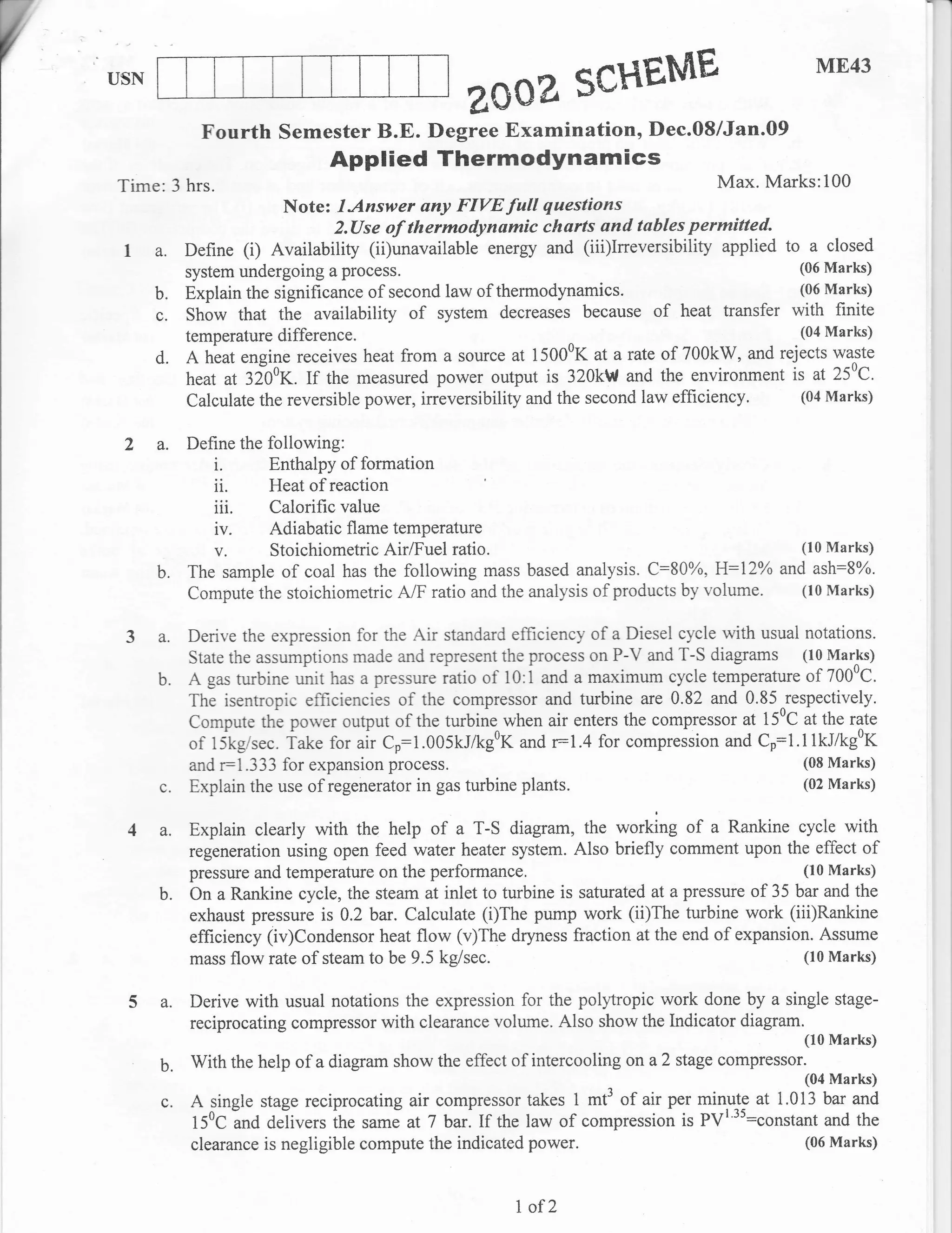 Y                                                                                                      ME43
    USN
                                                        ZOOE SCHEME
                  Fourth Semester B.E. Degree Examination, Dec.08/Jan.09
                                      Applied Thermodynamics
    Time: 3 hrs.                                                                           Max. Marks:100
                                Note: IAnswer any FIVE full       questions
                                      2.[Jse of thermodynamic charts and tables permitted.
     I a.       Define   (i)   Availability (ii)unavailable energy and (iii)Ineversibility applied to a closed
                system undergoing a process.                                                         (06 Marks)

           b.   Explain the significance of second law of   thermodynamics.                          (06 Marks)

           c.   Show that the availability       ofsystem decreases        because of heat transfer with finite
                temperature    difference.                             ^
                                                                                                  (04 Marks)

           d.   A hiat engine receives heat from a source at 15000K      atarate of 700kW, and rejects wa^ste
                heat at 32i0K. If the measured power output is 320kW and the environment is at 25oC.
                Calculate the reversible power, irreversibility and the second law efficiency.    (04 Marks)


     2 a.       Define the following:
                    i.     Enthalpy of formation
                    ii. Heat of reaction
                    iii. Calorific value
                    iv. Adiabatic flame temperature
                    v. Stoichiometric AirlFuel ratio.                                        (10 Marks)

           b.   The sample of coal has the following mass based analysis. C:800%, H:l2o/o and ash:S%o.
                Compute the stoichiometric A/F ratio and the analysis of products by volume. (10 Marks)

           a.   Derive the expression for the Air standard efficiency of a Diesel cycle with usual notations.
                State the assumptions made and represent the process on P-V and T-S diagrams (10 Marks)
           b.   A gas turbine unit has a pressure iatio of 10:i and a maximum cycle temperature of 7000C.
                The isentropic efficiencies of the compressor and turbine are 0.82 and 0.85 respectively.
                Compute thi porver output of the turbine when air enters the compressor at 150C at the rate
                of 15kgisec. iake for air Co:1.005kllkg0K and r:1.4 for compreision and Cp:1.l1kJ/kg0K
                and r:1.333 for expansion process.                                                 (08 Marks)
           c.   Explain the use of regenerator in gas turbine plants.                              (02 Marks)


           a.   Explain clearly with the help of a T-S diagram, the working of a Rankine cycle with
                regeneration using open feed water heater system. Also briefly comment upon the effect of
                pressure and temperature on the performance,                                          (10 Marks)
           b.   On a Rankine cycle, the steam at inlet to turbine is saturated at a pressure of 35 bar and the
                exhaust pressure is 0.2 bar. Calculate (i)The pump work (ii)The turbine work (iii)Rankine
                efficiency (iv)Condensor heat flow (v)The dryness fraction at the end of expansion. Assume
                mass flow rate of steam to be 9.5 kg/sec.                                           (10 Marks)


     54.        Derive with usual notations the expression for the polytropic work done by a single stage-
                reciprocating compressor with clearance volume. Also show the Indicator diagram.
                                                                                                      (10 Marks)

           b.   With the help of a diagram show the effect of intercooling on a 2 stage compressor.
                                                                                                      (04 Marks)
           c.   A single stage reciprocating air compressor takes 1 mt3 of air per minuJg at i.013 bar and
                150C and delivers the same at7 bar.If the law of compression is PV'":constant and the
                clearance is negligible compute the indicated   power.                                (06 Marks)




                                                               I of2
 