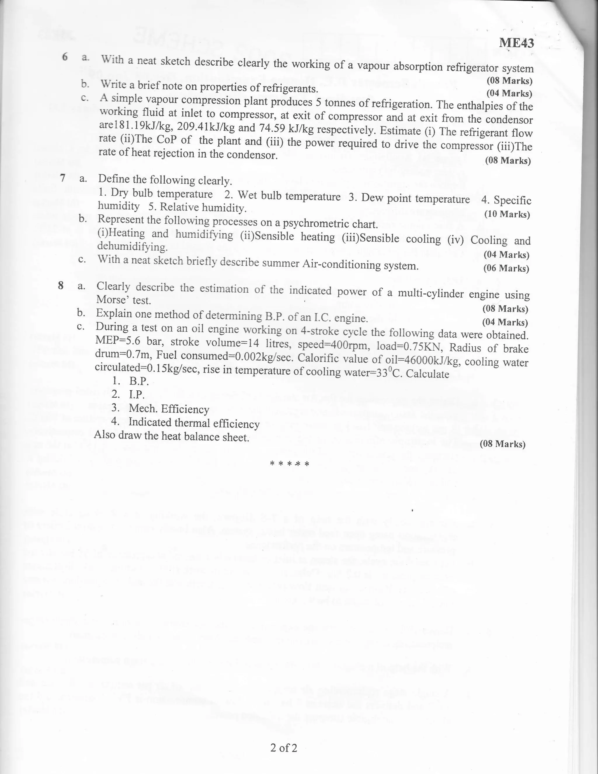 ],IE43
6 a     with a neat sketch describe clearly the working of a vapour
                                                                    absorption refrigerator system
  b. write a brief note on properties of refrigerants.                                ::9 y"F)
  c' A simple vapour compression plant p.Jdu".. 5 tonnes of refrigeration. The        (04 Marks)
                                                                               enthalpies        of the
        working flll"d at-i{et to compressor, at exit of compressor
                                                                      and at exit from the condensor
        arel81 j9kJkg,209'4lkJlkg
                                       ^d 7a.:?.? lykg respectively. Estimate (i) The refrigerant flow
        rate (ii)The coP of the plant and (iii) the
                                                     fowei required to drive tire compressor (iii)The
        rate of heat rejection in the condensor.
                                                                                            (08   Marks)
7 a.   Define the following clearly.
       1' Dty bulb temperature 2. wet bulb temperature 3.
                                                              Dew point temperature 4. Specific
       humidity 5. Relative humidity.
                                                                                     (10 Marks)
  b.   Represent the following p.o..rr"s on a psychrometric
                                                            chart.
       (i)Heating and humidi&ing (ii)Sensible heating (iii)sensible
                                                                    cooling (iv) Cooling and
       dehumidifuing.
  c'   with a neat slietch briefly describe summer Air-conditioning
                                                                      system.               ffi   ffi:[]
8 a'                     the estimation of the indicated power of a multi-cylinder
                                                                                   engine using
       ff#,3fcribe
  b.   Explain one method of determining B.p. of an I.c.    engine.
  c'   During a test on an oil engine *oikirg on 4-stroke cycle
                                                                  the following data
                                                                                            ll:ffi:[i
       MEP:5'6 bar, stroke volume:l4 fiGs, speed:4O0rpm, load:o.75KN, were obtained.
                                                                                  Radius of brake
       drum:0'7m' Fuel consumed:0.002kg/sec. ialorific ',rulu"
                                                                  of oil:46000kJ/kg, cooling water
       circulated:0.l5kg/sec, rise in temperiture of cooling
                                                             *;;";33€. currrru,.
           1.   B.P.
          2, I.P.
          3. Mech. Efflrciency
          4. Indicated thermal efficiency
       Also draw the heat balance sheet.
                                                                                           (08 Marks)

                                             ,r   * *.* *




                                             2 of2
 