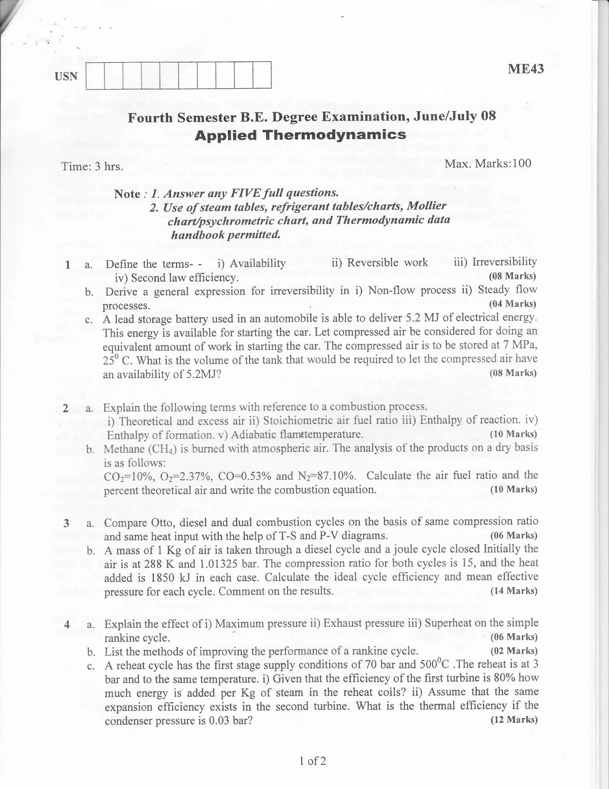V
    USN
                                                                                                        ME43


                    Fourth Semester B.E. Degree Examination, June/July 08
                                   Applied Thermodynam ics
    Time:3 hrs.                                                                           Max. Marks:100

                 Note : I. Answer any FIVE full questions.
                        2. (Jse of steam tables, refrigerant tables/charts, Mollier
                            ch art/psychrometric ch urt, on d Th ermo dy n amic data
                              hundbook permitted.

     I a.      Define the terms- - i) Availability            ii) Reversible work   iii) Irreversibility
                iv) Second law efficiency.                                                   (SB Marks)

          b.   Derive a general expression for irreversibility in i) Non-flow process ii) Steady flow
               prooesses.                                                                           t04 F1arks)
          c.   A lead storage battery used in an automobile is able to deliver 5.2 Mi of electrical energy.
               This energy is available for starting the car. Let compressed air be considered for doing an
               equivalent amount of work in starting the car. The compressed air is to be stored at 7 MPa,
               250 C. What is the volume of the tank that would be required to let the cornpressed air have
               an availability of 5.2}ix1?                                                       (08 Marks)



     2 a. Explain the following terms with reference to a combustion          plocess.
                i) Theoretical and excess air ii) Stoichiometric air fuel ratio iii) Enthalpy of reaction. ir,)
                Enthalpy of formation. v) Adiabatic flanretemperature.                         (10 Marks)
          b.   Methane (CH+) is burned rvith atmospheric air. The analysis of the products cn a dry basis
               is as follow's:
                COz:7TYa, Oz:2.37o/o, CO:0.53% and N2:87.1A%. Calculate the air fuel ratio and the
               percent theoretical air and write the combustion equation.                      (10 Marks)


     3 a. Compare Otto, diesel and dual combustion         cycles on the basis of same compression ratio
               and same heat input with the help of T-S and P-V diagrams.                       (06 Marks)
          b.   A mass of 1 Kg of air is taken through a diesel cycle and a joule cycle closed initially the
               air is at 288 K and i.01325 bar. The compression ratio for both cycles is 15, and the heat
               added is 1850 kJ in each case. Calculate the ideal cycle effrciency and mean effective
               pressure for each cycle. Comment on the results.                                 (14 Marks)


     4 a. Explain the effect of i) Maximum pressure ii) Exhaust pressure iii) Superheat on the sirnple
               rankine cycle.                                                                       (06 Marks)
          b.   List the methods of improving the performance of a rankine cycle. ^                  (02 Marks)
          c.   A reheat cycle  has the first stage supply conditions of 70 bar and 500'C .The reheat is at 3
               bar and to the same temperature. i) Given that the efficiency of the first turbine is 80% how
               much energy is added per Kg of steam in the reheat coils? ii) Assume that the same
               expansion efficiency exists in the second turbine. What is the thermal efficiency if the
               condenser pressure is 0.03 bar?                                                      (12 Marks)



                                                          I of2
 