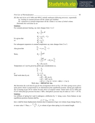 First Law of Thermodynamics _____________________________________________________ 85
15. One mol of air at 0.5 MPa and 400 K, initially undergoes following processes, sequentially
(a) heating at constant pressure till the volume gets doubled.
(b) expansion at constant temperature till the volume is six times of initial volume.
Determine the work done by air.
Solution:
For constant pressure heating, say state changes from 1 to 2
Wa =
2
1
1
p dV
∫
Wa = p1 (V2 – V1)
It is given that V2 = 2V1
so Wa = p1 V1
Wa = RT1
For subsequent expansion at constant temperature say state changes from 2 to 3.
Also given that
3
1
V
V
= 6, so
3
2
V
V
= 3
Work, Wb =
3
2
pdV
∫
=
3
2
RT
dV
V
∫ = RT2 ln
3
2
V
V
Wb = RT2 ln (3)
Temperature at 2 can be given by perfect gas considerations as,
2
1
T
T =
2
1
V
V
or T2 = 2 T1
Total work done by air, W = Wa + Wb
= RT1 + RT2 ln (3)
= RT1 + 2RT1 ln (3)
= RT1 (1 + 2 ln 3) = 8.314 × 400 (1 + 2 ln 3)
Work done = 10632.69 kJ Ans.
16. Determine the work done by gas for the arrangement shown in Fig. 3.39. Here spring exerts a force
upon piston which is proportional to its deformation from equilibrium position. Spring gets deflected
due to heating of gas till its volume becomes thrice of original volume. Initial states are 0.5 MPa and
0.5 m3 while final gas pressure becomes 1 MPa. Atmospheric pressure may be taken as 1.013 × 105 Pa.
Solution:
Let stiffness of spring be k and it undergoes a deflection by ‘x’ along x-axis. Force balance at any
equilibrium position of piston shall be,
p. A = patm · A + kx,
here x shall be linear displacement of piston due to expansion of gas. Let volume of gas change from V0
to some value V. Then, x =
0
V V
A
−
, V0 is volume of gas when spring is at its natural length.
 