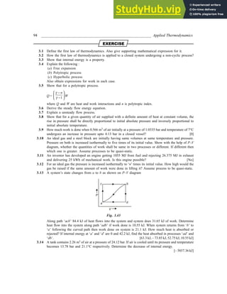 94 _________________________________________________________ Applied Thermodynamics
-:-4+15-
3.1 Define the first law of thermodynamics. Also give supporting mathematical expression for it.
3.2 How the first law of thermodynamics is applied to a closed system undergoing a non-cyclic process?
3.3 Show that internal energy is a property.
3.4 Explain the following :
(a) Free expansion
(b) Polytropic process
(c) Hyperbolic process
Also obtain expressions for work in each case.
3.5 Show that for a polytropic process.
Q =
1
n
γ
γ
 
−
 
−
 
W
where Q and W are heat and work interactions and n is polytropic index.
3.6 Derive the steady flow energy equation.
3.7 Explain a unsteady flow process.
3.8 Show that for a given quantity of air supplied with a definite amount of heat at constant volume, the
rise in pressure shall be directly proportional to initial absolute pressure and inversely proportional to
initial absolute temperature.
3.9 How much work is done when 0.566 m3
of air initially at a pressure of 1.0335 bar and temperature of 7°C
undergoes an increase in pressure upto 4.13 bar in a closed vessel? [0]
3.10 An ideal gas and a steel block are initially having same volumes at same temperature and pressure.
Pressure on both is increased isothermally to five times of its initial value. Show with the help of P–V
diagram, whether the quantities of work shall be same in two processes or different. If different then
which one is greater. Assume processes to be quasi-static.
3.11 An inventor has developed an engine getting 1055 MJ from fuel and rejecting 26.375 MJ in exhaust
and delivering 25 kWh of mechanical work. Is this engine possible? [No]
3.12 For an ideal gas the pressure is increased isothermally to ‘n’ times its initial value. How high would the
gas be raised if the same amount of work were done in lifting it? Assume process to be quasi-static.
3.13 A system’s state changes from a to b as shown on P–V diagram
a
c b
d
P
V
Fig. 3.43
Along path ‘acb’ 84.4 kJ of heat flows into the system and system does 31.65 kJ of work. Determine
heat flow into the system along path ‘adb’ if work done is 10.55 kJ. When system returns from ‘b’ to
‘a’ following the curved path then work done on system is 21.1 kJ. How much heat is absorbed or
rejected? If internal energy at ‘a’ and ‘d’ are 0 and 42.2 kJ, find the heat absorbed in processes ‘ad’ and
‘db’. [63.3 kJ, – 73.85 kJ, 52.75 kJ, 10.55 kJ]
3.14 A tank contains 2.26 m3 of air at a pressure of 24.12 bar. If air is cooled until its pressure and temperature
becomes 13.78 bar and 21.1°C respectively. Determine the decrease of internal energy.
[– 5857.36 kJ]
 