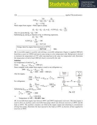 124 _________________________________________________________ Applied Thermodynamics
COPHP =
350
350 276
−
=
4
4 3
Q
Q Q
−
⇒ Q4 = 1.27Q3
Work output from engine = Work input to pump
Q1 – Q2 = Q4 – Q3 ⇒ Q1 – 0.2593 Q1 = Q4 –
4
1.27
Q
Also it is given that Q2 + Q4 = 100
Substituting Q2 and Q4 as function of Q1 in following expression,
Q2 + Q4 = 100
0.2593 Q1 +
1
0.287
Q
= 100
Q1 = 26.71 kJ
Energy taken by engine from reservoir at 1077ºC
= 26.71 kJ Ans.
14. A reversible engine is used for only driving a reversible refrigerator. Engine is supplied 2000 kJ/s
heat from a source at 1500 K and rejects some energy to a low temperature sink. Refrigerator is desired
to maintain the temperature of 15ºC while rejecting heat to the same low temperature sink. Determine
the temperature of sink if total 3000 kJ/s heat is received by the sink.
Solution:
Let temperature of sink be Tsink K.
Given: Qsink, HE + Qsink, R = 3000 kJ/s
Since complete work output from engine is used to run refrigerator so,
2000 – Qsink, HE = Qsink, R – QR
QR = 3000 – 2000 = 1000 kJ/s
Also for engine,
2000
1500
= sink, HE
sink
Q
T
⇒ Qsink, HE =
4
3
Tsink,
For refrigerator,
288
R
Q
=
sink,R
sink
Q
T
⇒ Qsink, R =
sink
1000
288
T
Substituting Qsink, HE and Qsink, R values.
4
3
Tsink +
sink
1000
288
T
= 3000
⇒ Tsink = 624.28 K
Temperature of sink = 351.28ºC Ans.
15. A reversible heat engine runs between 500ºC and 200ºC temperature reservoirs. This heat engine is
used to drive an auxiliary and a reversible heat pump which runs between reservoir at 200ºC and the
body at 450ºC. The auxiliary consumes one third of the engine output and remaining is consumed for
driving heat pump. Determine the heat rejected to the body at 450ºC as fraction of heat supplied by
reservoir at 500ºC.
Fig. 4.32
HE
Qsink, HE
R
Qsink, R
Source
1500 K
15 °C
or
288 K
QR
W
2000 kJ/s
Tsink
 