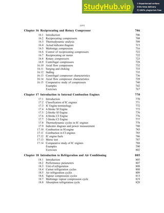 Chapter 16 Reciprocating and Rotary Compressor 706
16.1 Introduction 706
16.2 Reciprocating compressors 708
16.3 Thermodynamic analysis 709
16.4 Actual indicator diagram 715
16.5 Multistage compression 716
16.6 Control of reciprocating compressors 722
16.7 Reciprocating air motor 722
16.8 Rotary compressors 723
16.9 Centrifugal compressors 728
16.10 Axial flow compressors 732
16.11 Surging and choking 733
16.12 Stalling 735
16.13 Centrifugal compressor characteristics 736
16.14 Axial flow compressor characteristics 739
16.15 Comparative study of compressors 740
Examples 742
Exercises 767
Chapter 17 Introduction to Internal Combustion Engines 770
17.1 Introduction 770
17.2 Classification of IC engines 771
17.3 IC Engine terminology 772
17.4 4-Stroke SI Engine 773
17.5 2-Stroke SI Engine 776
17.6 4-Stroke CI Engine 776
17.7 2-Stroke CI Engine 777
17.8 Thermodynamic cycles in IC engines 778
17.9 Indicator diagram and power measurement 780
17.10 Combustion in SI engine 783
17.11 Combustion in CI engines 785
17.12 IC engine fuels 786
17.13 Morse test 787
17.14 Comparative study of IC engines 788
Examples 790
Exercises 802
Chapter 18 Introduction to Refrigeration and Air Conditioning 805
18.1 Introduction 805
18.2 Performance parameters 807
18.3 Unit of refrigeration 808
18.4 Carnot refrigeration cycles 808
18.5 Air refrigeration cycles 809
18.6 Vapour compression cycles 813
18.7 Multistage vapour compression cycle 819
18.8 Absorption refrigeration cycle 820
(xiv)
 