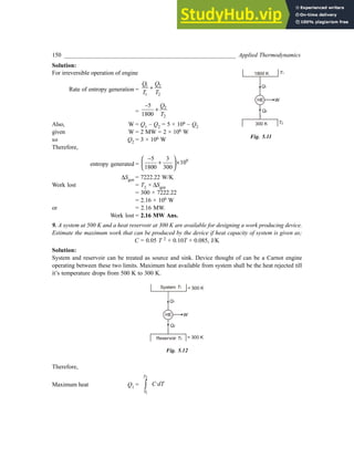 150 _________________________________________________________ Applied Thermodynamics
Solution:
For irreversible operation of engine
Rate of entropy generation =
1 2
1 2
Q Q
T T
+
=
2
2
5
1800
Q
T
−
+
Also, W = Q1 – Q2 = 5 × 106 – Q2
given W = 2 MW = 2 × 106 W
so Q2 = 3 × 106 W
Therefore,
entropy generated =
6
5 3
10
1800 300
−
 
+ ×
 
 
∆Sgen = 7222.22 W/K
Work lost = T2 × ∆Sgen
= 300 × 7222.22
= 2.16 × 106 W
or = 2.16 MW.
Work lost = 2.16 MW Ans.
9. A system at 500 K and a heat reservoir at 300 K are available for designing a work producing device.
Estimate the maximum work that can be produced by the device if heat capacity of system is given as;
C = 0.05 T 2 + 0.10T + 0.085, J/K
Solution:
System and reservoir can be treated as source and sink. Device thought of can be a Carnot engine
operating between these two limits. Maximum heat available from system shall be the heat rejected till
it’s temperature drops from 500 K to 300 K.
Q1
HE
Q2
W
System T1
Reservoir T2
= 500 K
= 300 K
Fig. 5.12
Therefore,
Maximum heat Q1 =
2
1
·
T
T
C dT
∫
Fig. 5.11
Q1
HE
Q2
W
T2
T1
300 K
1800 K
 