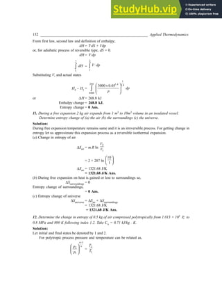 152 _________________________________________________________ Applied Thermodynamics
From first law, second law and definition of enthalpy;
dH = T·dS + Vdp
or, for adiabatic process of reversible type, dS = 0.
dH = V·dp
2
1
dH
∫ =
2
1
·
V dp
∫
Substituting V, and actual states
H2 – H1 =
1
244 1.4 1.4
3000
3000 0.05
dp
p
 
×
 
 
 
∫
or ∆H = 268.8 kJ
Enthalpy change = 268.8 kJ.
Entropy change = 0 Ans.
11. During a free expansion 2 kg air expands from 1 m3 to 10m3 volume in an insulated vessel.
Determine entropy change of (a) the air (b) the surroundings (c) the universe.
Solution:
During free expansion temperature remains same and it is an irreversible process. For getting change in
entropy let us approximate this expansion process as a reversible isothermal expansion.
(a) Change in entropy of air
∆Sair = m.R ln
2
1
V
V
= 2 × 287 ln
10
1
 
 
 
∆Sair = 1321.68 J/K
= 1321.68 J/K Ans.
(b) During free expansion on heat is gained or lost to surroundings so,
∆Ssurroundings = 0
Entropy change of surroundings,
= 0 Ans.
(c) Entropy change of universe
∆Suniverse = ∆Sair + ∆Ssurroundings
= 1321.68 J/K
= 1321.68 J/K Ans.
12. Determine the change in entropy of 0.5 kg of air compressed polytropically from 1.013 × 105
a
P to
0.8 MPa and 800 K following index 1.2. Take Cv = 0.71 kJ/kg . K.
Solution:
Let initial and final states be denoted by 1 and 2.
For polytropic process pressure and temperature can be related as,
1
2
1
n
n
p
p
−
 
 
 
=
2
1
T
T
 