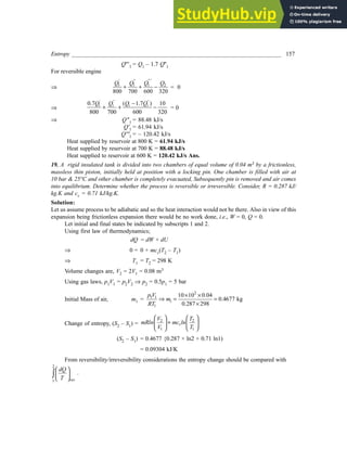 Entropy _______________________________________________________________________ 157
Q'''1 = Q1 – 1.7 Q''1
For reversible engine
⇒ 1 1 1 2
800 700 600 320
' " " '
Q Q Q Q
+ + − = 0
⇒ 1 1 1 1
0.7 ( 1.7 ) 10
800 700 600 320
' " "
Q Q Q Q
−
+ + − = 0
⇒ Q"1 = 88.48 kJ/s
Q'1 = 61.94 kJ/s
Q'''1 = – 120.42 kJ/s
Heat supplied by reservoir at 800 K = 61.94 kJ/s
Heat supplied by reservoir at 700 K = 88.48 kJ/s
Heat supplied to reservoir at 600 K = 120.42 kJ/s Ans.
19. A rigid insulated tank is divided into two chambers of equal volume of 0.04 m3 by a frictionless,
massless thin piston, initially held at position with a locking pin. One chamber is filled with air at
10 bar & 25°C and other chamber is completely evacuated, Subsequently pin is removed and air comes
into equilibrium. Determine whether the process is reversible or irreversible. Consider, R = 0.287 kJ/
kg.K and cv = 0.71 kJ/kg.K.
Solution:
Let us assume process to be adiabatic and so the heat interaction would not be there. Also in view of this
expansion being frictionless expansion there would be no work done, i.e., W = 0, Q = 0.
Let initial and final states be indicated by subscripts 1 and 2.
Using first law of thermodynamics;
dQ = dW + dU
⇒ 0 = 0 + mcv(T2 – T1)
⇒ T1 = T2 = 298 K
Volume changes are, V2 = 2V1 = 0.08 m3
Using gas laws, p1V1 = p2V2 ⇒ p2 = 0.5p1 = 5 bar
Initial Mass of air, m1 =
2
1 1
1
1
10 10 0.04
0.4677 kg
0.287 298
p V
m
RT
× ×
⇒ = =
×
Change of entropy, (S2 – S1) =
2 2
1 1
v
V T
mRln mc ln
V T
   
+
   
   
(S2 – S1) = 0.4677 {0.287 × ln2 + 0.71 ln1)
= 0.09304 kJ/K
From reversibility/irreversibility considerations the entropy change should be compared with
2
1
 
 
 
∫ rev
dQ
T
.
 