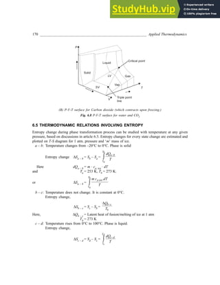 170 _________________________________________________________ Applied Thermodynamics
P
T
V
SV
LV
Vap
Solid
Critical point
Liquid
Triple point
line
Gas
(B) P-V-T surface for Carbon dioxide (which contracts upon freezing.)
Fig. 6.8 P-V-T surface for water and CO2
6.5 THERMODYNAMIC RELATIONS INVOLVING ENTROPY
Entropy change during phase transformation process can be studied with temperature at any given
pressure, based on discussions in article 6.3. Entropy changes for every state change are estimated and
plotted on T-S diagram for 1 atm. pressure and ‘m’ mass of ice.
a – b: Temperature changes from –20°C to 0°C. Phase is solid
Entropy change ∆Sa – b = Sb – Sa =
Tb
a b
Ta
dQ
T
−
∫
Here dQa – b = m · cp, ice · dT
and Ta = 253 K, Tb = 273 K.
or ∆Sa – b =
,ice.
Tb
p
Ta
m c dT
T
∫
b – c: Temperature does not change. It is constant at 0°C.
Entropy change,
∆Sb – c = Sc – Sb =
b c
b
Q
T
−
∆
Here, ∆Qb – c = Latent heat of fusion/melting of ice at 1 atm
Tb = 273 K
c – d: Temperature rises from 0°C to 100°C. Phase is liquid.
Entropy change,
∆Sc – d = Sd – Sc =
Td
c d
Tc
dQ
T
−
∫
 