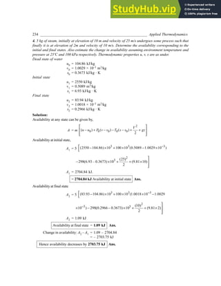 234 _________________________________________________________ Applied Thermodynamics
4. 5 kg of steam, initially at elevation of 10 m and velocity of 25 m/s undergoes some process such that
finally it is at elevation of 2m and velocity of 10 m/s. Determine the availability corresponding to the
initial and final states. Also estimate the change in availability assuming environment temperature and
pressure at 25ºC and 100 kPa respectively. Thermodynamic properties u, v, s are as under.
Dead state of water
u0 = 104.86 kJ/kg
v0 = 1.0029 × 10–3 m3/kg
s0 = 0.3673 kJ/kg · K
Initial state
u1 = 2550 kJ/kg
v1 = 0.5089 m3/kg
s1 = 6.93 kJ/kg · K
Final state
u2 = 83.94 kJ/kg
v2 = 1.0018 × 10–3 m3/kg
s2 = 0.2966 kJ/kg · K
Solution:
Availability at any state can be given by,
A = m
2
0 0 0 0 0
( ) ( ) ( )
2
V
u u P v v T s s gz
 
− + − − − + +
 
 
 
Availability at initial state,
A1 = 5
3 3 3
(2550 104.86) 10 100 10 (0.5089 1.0029 10 )
−
 − × + × − ×

2
3 (25)
298(6.93 – 0.3673) 10 (9.81 10)
2

− × + + × 


A1 = 2704.84 kJ.
= 2704.84 kJ Availability at initial state Ans.
Availability at final state
A2 = 5
3 3 3
(83.93 104.86) 10 100 10 (1.0018 10 1.0029
−
 − × + × × −

2
3 3 (10)
10 ) 298(0.2966 0.3673) 10 (9.81 2)
2
−

× − − × + + × 


A2 = 1.09 kJ
Availability at final state = 1.09 kJ Ans.
Change in availability: A2 – A1 = 1.09 – 2704.84
= – 2703.75 kJ
Hence availability decreases by 2703.75 kJ Ans.
 